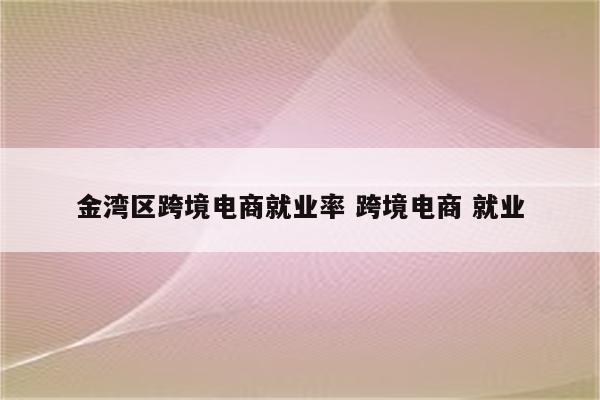 金湾区跨境电商就业率 跨境电商 就业
