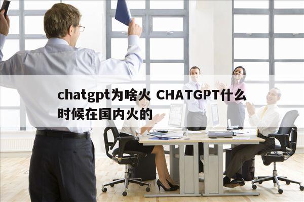 chatgpt为啥火 CHATGPT什么时候在国内火的