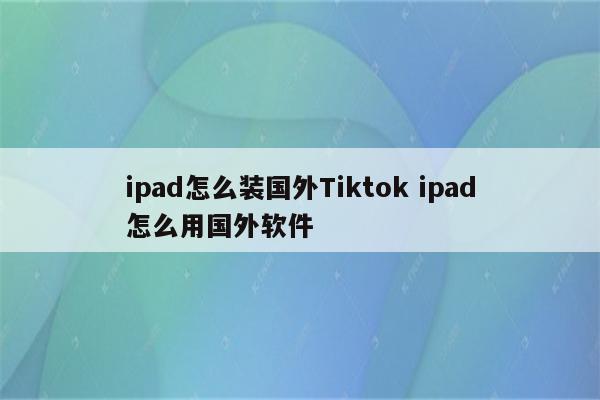 ipad怎么装国外Tiktok ipad怎么用国外软件