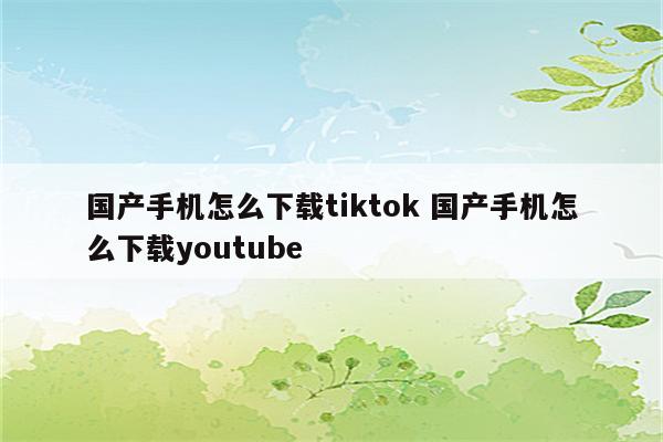 国产手机怎么下载tiktok 国产手机怎么下载youtube