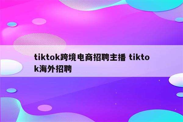 tiktok跨境电商招聘主播 tiktok海外招聘