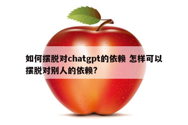 如何摆脱对chatgpt的依赖 怎样可以摆脱对别人的依赖?
