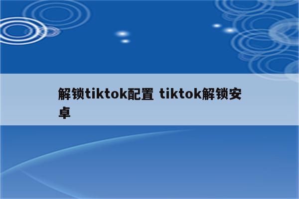 解锁tiktok配置 tiktok解锁安卓