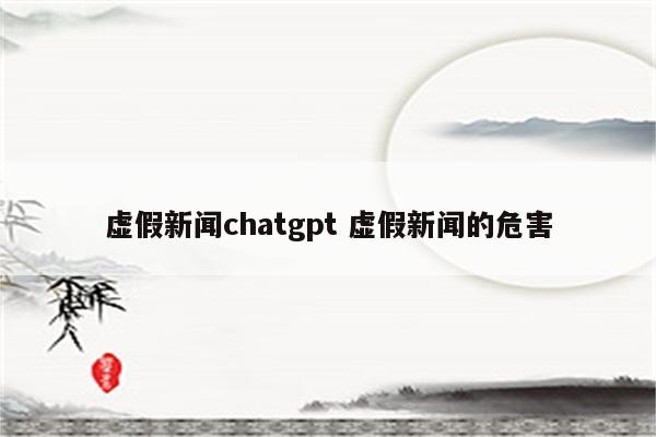 虚假新闻chatgpt 虚假新闻的危害