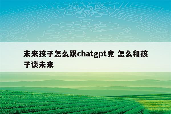 未来孩子怎么跟chatgpt竞 怎么和孩子谈未来