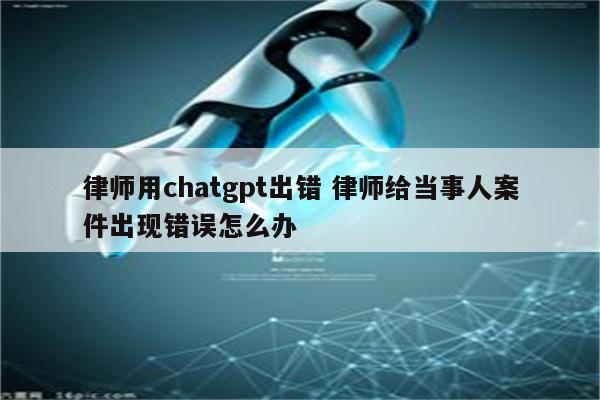 律师用chatgpt出错 律师给当事人案件出现错误怎么办