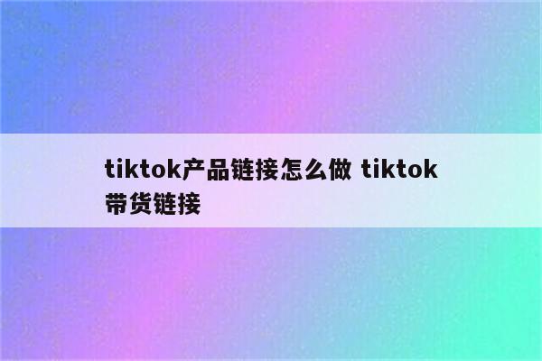 tiktok产品链接怎么做 tiktok带货链接