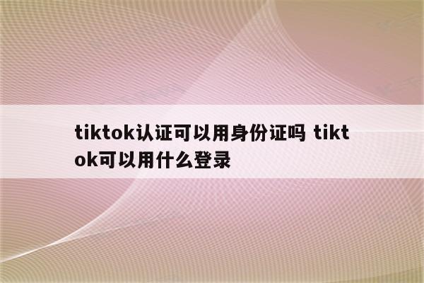 tiktok认证可以用身份证吗 tiktok可以用什么登录