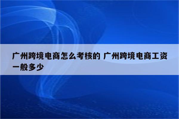 广州跨境电商怎么考核的 广州跨境电商工资一般多少