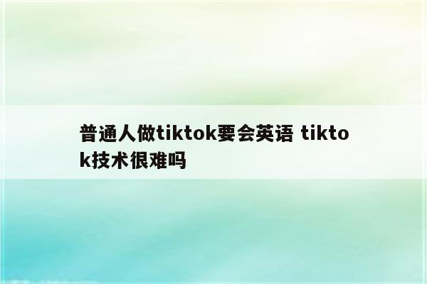 普通人做tiktok要会英语 tiktok技术很难吗
