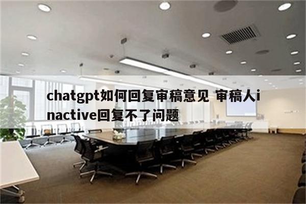 chatgpt如何回复审稿意见 审稿人inactive回复不了问题