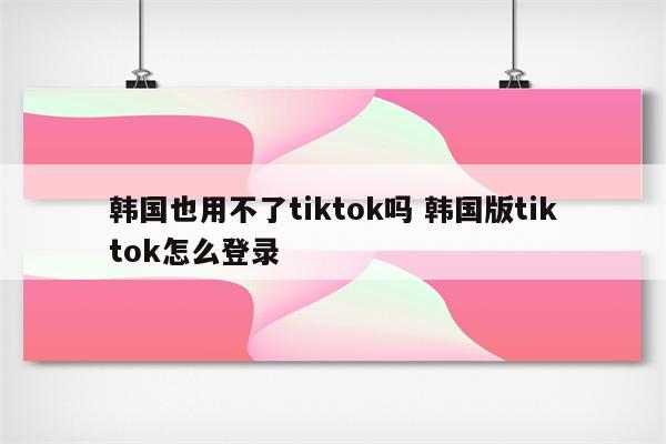韩国也用不了tiktok吗 韩国版tiktok怎么登录