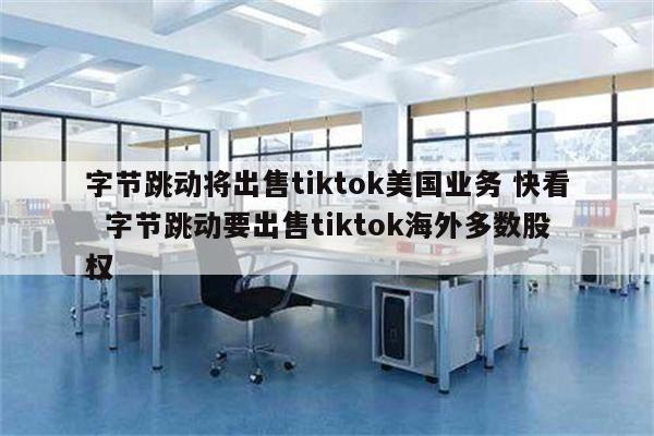 字节跳动将出售tiktok美国业务 快看  字节跳动要出售tiktok海外多数股权