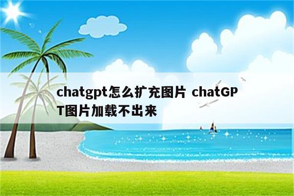 chatgpt怎么扩充图片 chatGPT图片加载不出来