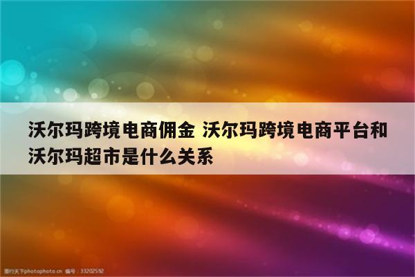 沃尔玛跨境电商佣金 沃尔玛跨境电商平台和沃尔玛超市是什么关系