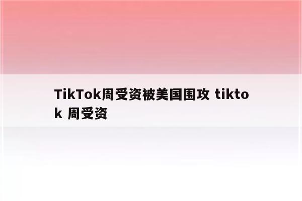 TikTok周受资被美国围攻 tiktok 周受资
