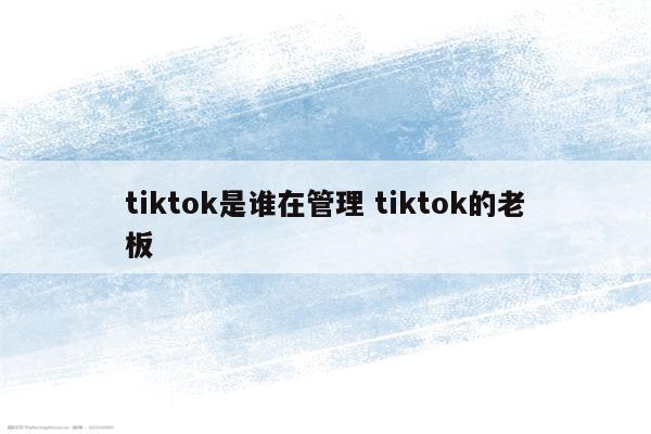 tiktok是谁在管理 tiktok的老板