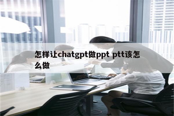 怎样让chatgpt做ppt ptt该怎么做