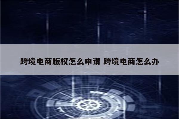跨境电商版权怎么申请 跨境电商怎么办