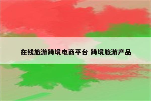 在线旅游跨境电商平台 跨境旅游产品