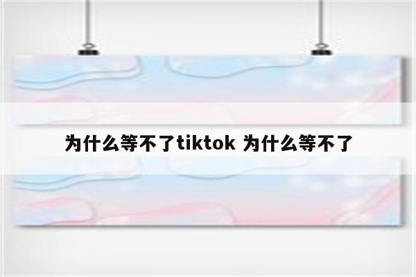为什么等不了tiktok 为什么等不了