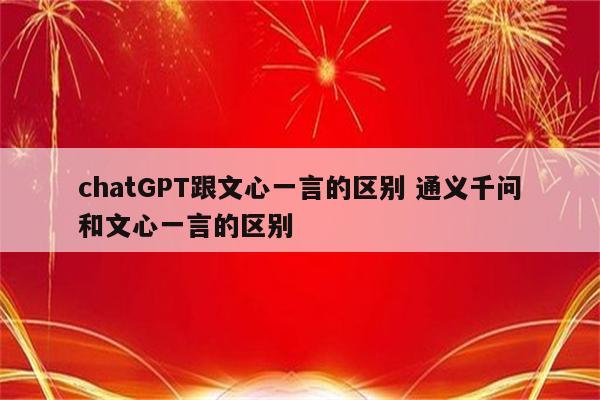 chatGPT跟文心一言的区别 通义千问和文心一言的区别