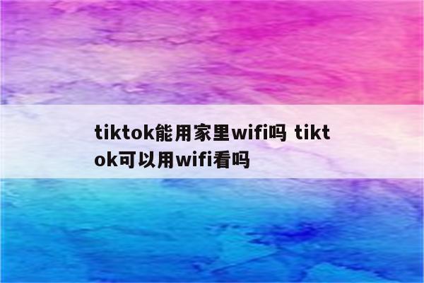 tiktok能用家里wifi吗 tiktok可以用wifi看吗