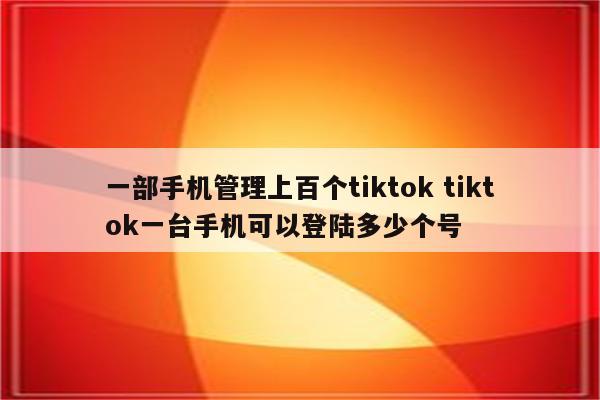 一部手机管理上百个tiktok tiktok一台手机可以登陆多少个号