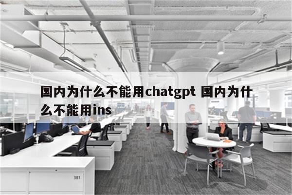 国内为什么不能用chatgpt 国内为什么不能用ins