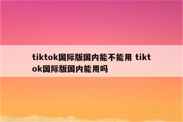 tiktok国际版国内能不能用 tiktok国际版国内能用吗
