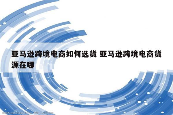 亚马逊跨境电商如何选货 亚马逊跨境电商货源在哪