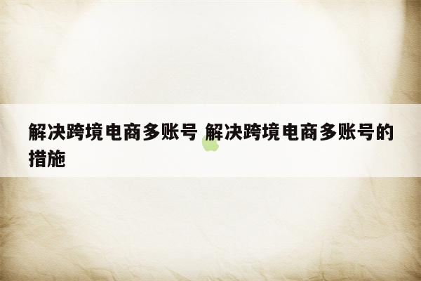 解决跨境电商多账号 解决跨境电商多账号的措施