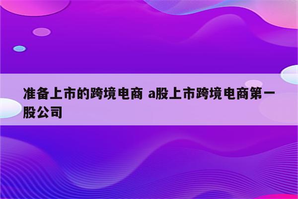 准备上市的跨境电商 a股上市跨境电商第一股公司