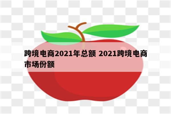跨境电商2021年总额 2021跨境电商市场份额