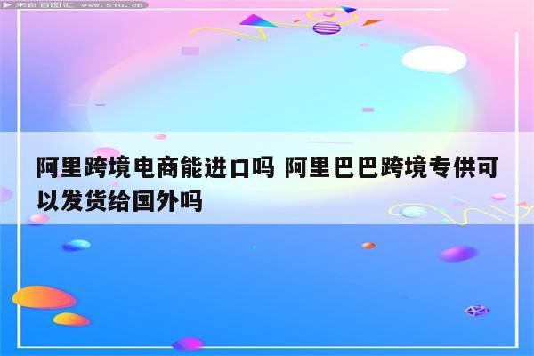 阿里跨境电商能进口吗 阿里巴巴跨境专供可以发货给国外吗