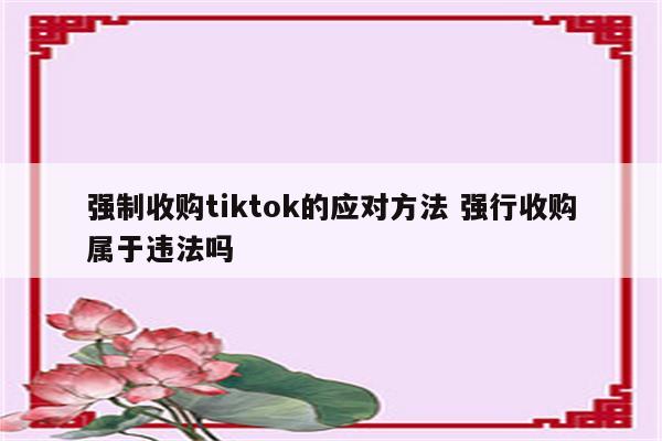 强制收购tiktok的应对方法 强行收购属于违法吗