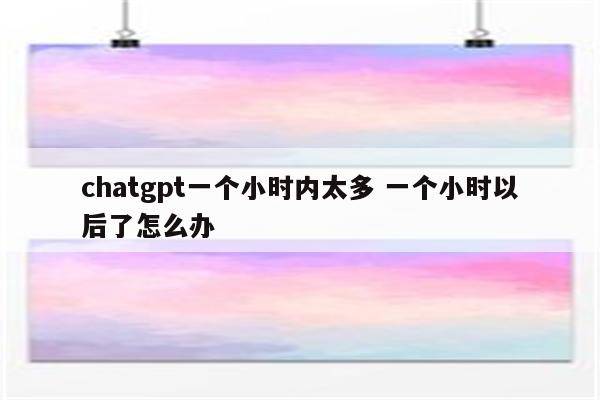 chatgpt一个小时内太多 一个小时以后了怎么办