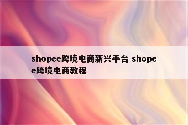 shopee跨境电商新兴平台 shopee跨境电商教程