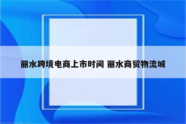 丽水跨境电商上市时间 丽水商贸物流城