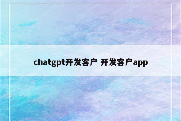 chatgpt开发客户 开发客户app
