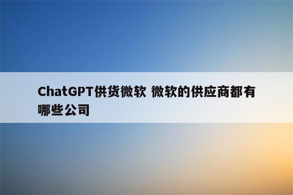 ChatGPT供货微软 微软的供应商都有哪些公司