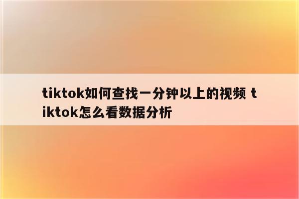 tiktok如何查找一分钟以上的视频 tiktok怎么看数据分析