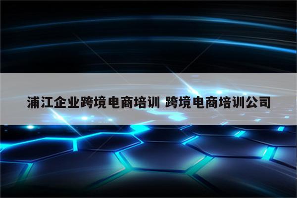 浦江企业跨境电商培训 跨境电商培训公司