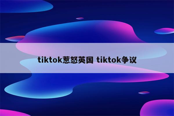 tiktok惹怒英国 tiktok争议