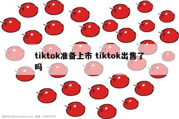 tiktok准备上市 tiktok出售了吗
