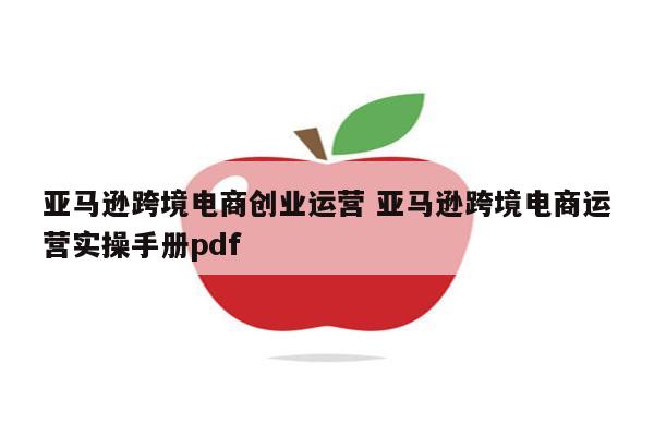 亚马逊跨境电商创业运营 亚马逊跨境电商运营实操手册pdf