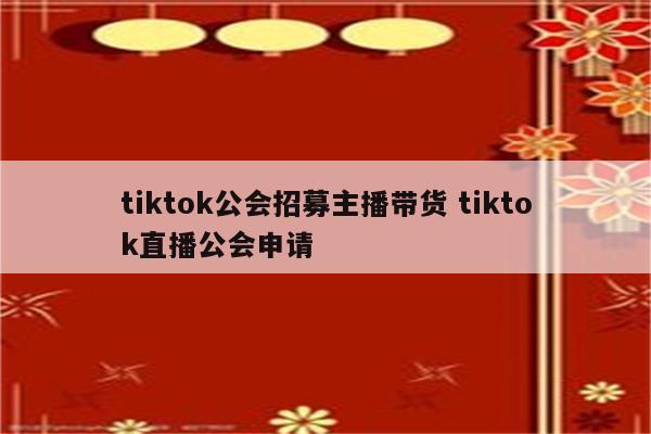 tiktok公会招募主播带货 tiktok直播公会申请