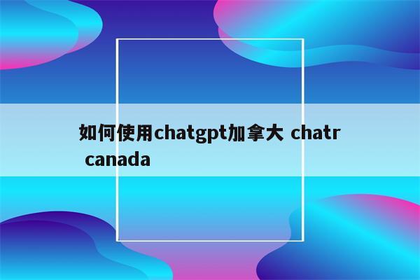 如何使用chatgpt加拿大 chatr canada