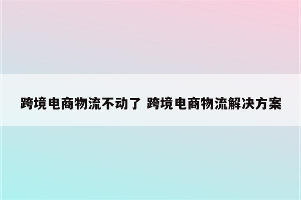 跨境电商物流不动了 跨境电商物流解决方案