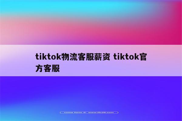 tiktok物流客服薪资 tiktok官方客服